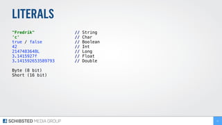 LITERALS
"Fredrik" // String
'c' // Char
true / false // Boolean
42 // Int
2147483648L // Long
3.1415927f // Float
3.141592653589793 // Double
Byte (8 bit)
Short (16 bit)
14
 