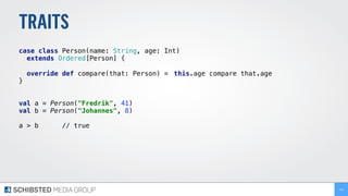 TRAITS
case class Person(name: String, age: Int)
extends Ordered[Person] { 
override def compare(that: Person) = this.age compare that.age
}
val a = Person("Fredrik", 41) 
val b = Person("Johannes", 8) 
 
a > b // true 
141
 