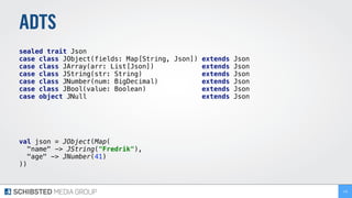 ADTS
sealed trait Json
case class JObject(fields: Map[String, Json]) extends Json
case class JArray(arr: List[Json]) extends Json
case class JString(str: String) extends Json
case class JNumber(num: BigDecimal) extends Json
case class JBool(value: Boolean) extends Json
case object JNull extends Json
val json = JObject(Map(
"name" -> JString("Fredrik"),
"age" -> JNumber(41)
))
148
 