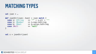 MATCHINGTYPES
val json = …
def jsonStr(json: Json) = json match {
case s: JString => '"' + s.str + '"'
case n: JNumber => n.num.toString
case b: JBool => b.value.toString
case JNull => "null"
}
val s = jsonStr(json)
157
 