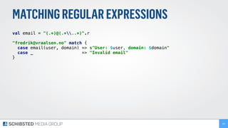 MATCHINGREGULAREXPRESSIONS
val email = "(.*)@(.*..*)".r 
 
"fredrik@vraalsen.no" match { 
case email(user, domain) => s"User: $user, domain: $domain" 
case _ => "Invalid email" 
} 
166
 