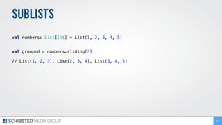 SUBLISTS
 
val numbers: List[Int] = List(1, 2, 3, 4, 5) 
 
val grouped = numbers.sliding(3)
// List(1, 2, 3), List(2, 3, 4), List(3, 4, 5) 
173
 