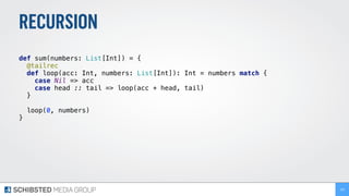 RECURSION
def sum(numbers: List[Int]) = { 
@tailrec 
def loop(acc: Int, numbers: List[Int]): Int = numbers match { 
case Nil => acc 
case head :: tail => loop(acc + head, tail) 
} 
 
loop(0, numbers) 
} 
195
 