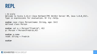 REPL
~ $ scala
Welcome to Scala 2.12.4 (Java HotSpot(TM) 64-Bit Server VM, Java 1.8.0_152).
Type in expressions for evaluation. Or try :help.
scala> case class Person(name: String, age: Int)
defined class Person
scala> val p = Person("Fredrik", 41)
p: Person = Person(Fredrik,41)
scala> p.name
res0: String = Fredrik
scala>
26
 