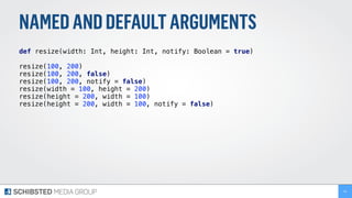 NAMEDANDDEFAULTARGUMENTS
def resize(width: Int, height: Int, notify: Boolean = true) 
 
resize(100, 200) 
resize(100, 200, false)
resize(100, 200, notify = false)
resize(width = 100, height = 200) 
resize(height = 200, width = 100) 
resize(height = 200, width = 100, notify = false)
54
 