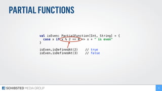 PARTIALFUNCTIONS
val isEven: PartialFunction[Int, String] = {
case x if x % 2 == 0 => x + " is even"
}
isEven.isDefinedAt(2) // true
isEven.isDefinedAt(3) // false
66
 