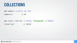 COLLECTIONS
val numbers = List(17, 42, 314) 
 
numbers(1) // 42 
val clicks = Map("vg" -> 231232, "aftenposten" -> 158742) 
 
clicks("vg") // 231232
72
 