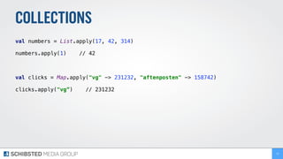 COLLECTIONS
val numbers = List.apply(17, 42, 314) 
 
numbers.apply(1) // 42 
val clicks = Map.apply("vg" -> 231232, "aftenposten" -> 158742) 
 
clicks.apply("vg”) // 231232
73
 