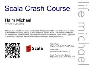 Scala Crash Course
Haim Michael
November 28th
, 2018
All logos, trademarks and brand names used in this presentation, such as the logo of Scala
or any of its frameworks, belong to their respective owners. Haim Michael and LifeMichael
are independent and not related, affiliated or connected neither with Scala, EPFL, TypeSafe
or any of the companies and the technologies mentioned in this presentation.
lifemichael
Video Part 1:
https://youtu.be/ByPMLZNrBps
Video Part 2:
https://youtu.be/Fgf4bF2i_f0
Scala Programming Course:
http://scala.course.lifemichael.com
 