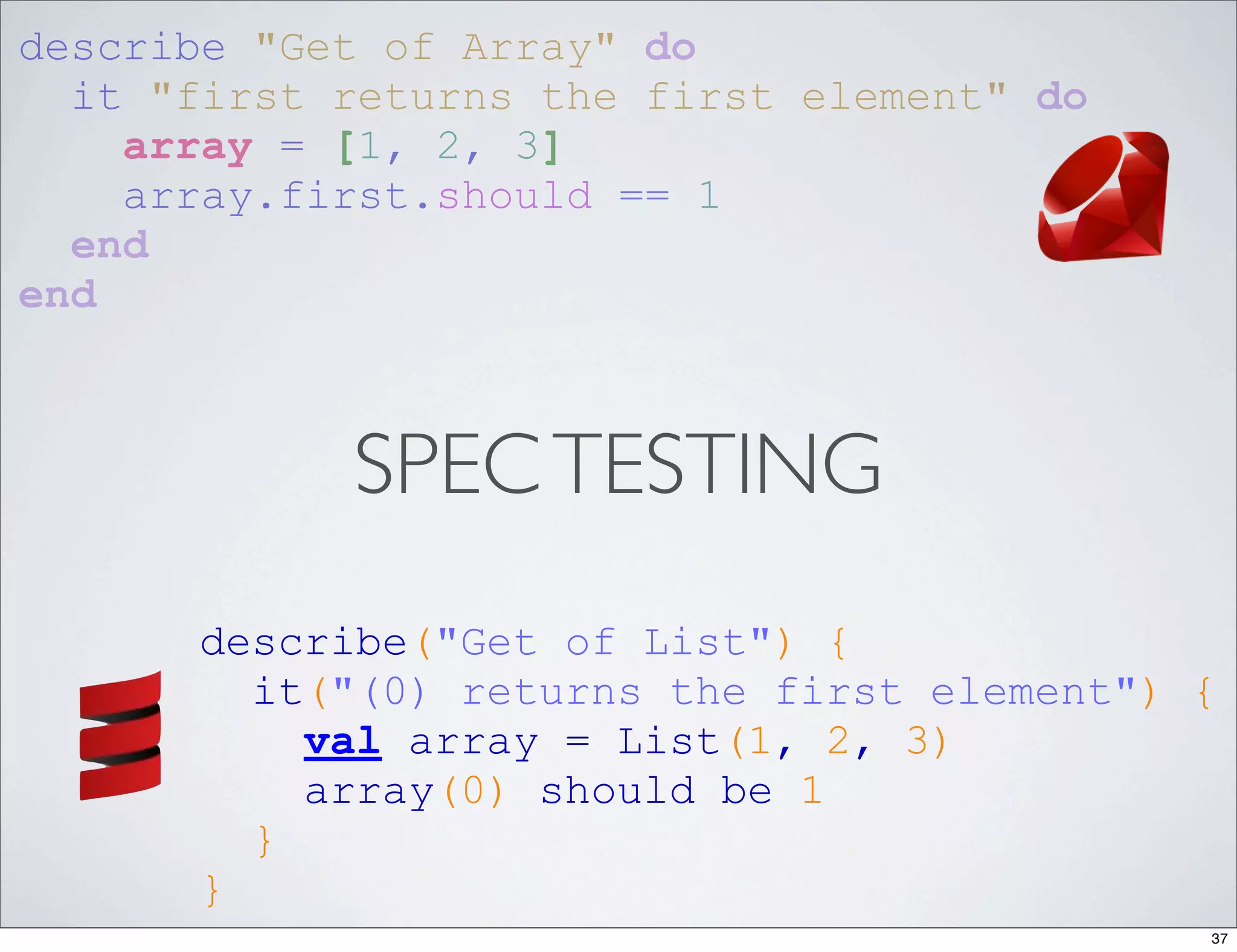 describe "Get of Array" do
  it "first returns the first element" do
    array = [1, 2, 3]
    array.first.should == 1
  end
end



            SPEC TESTING
      describe("Get of List") {
        it("(0) returns the first element") {
          val array = List(1, 2, 3)
          array(0) should be 1
        }
      }
                                            37
 