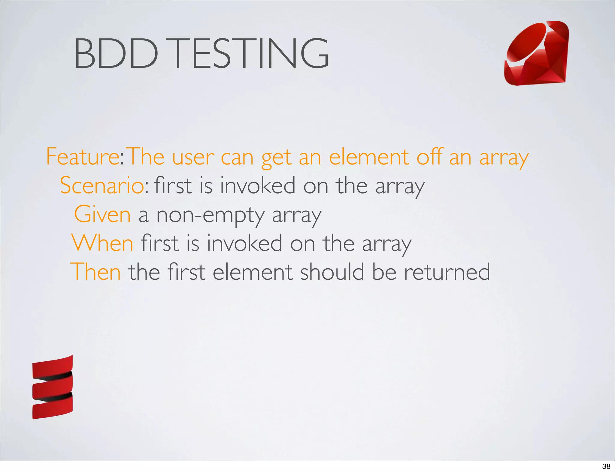 BDD TESTING

Feature: The user can get an element off an array
 Scenario: ﬁrst is invoked on the array
  Given a non-empty array
  When ﬁrst is invoked on the array
  Then the ﬁrst element should be returned




                                                    38
 