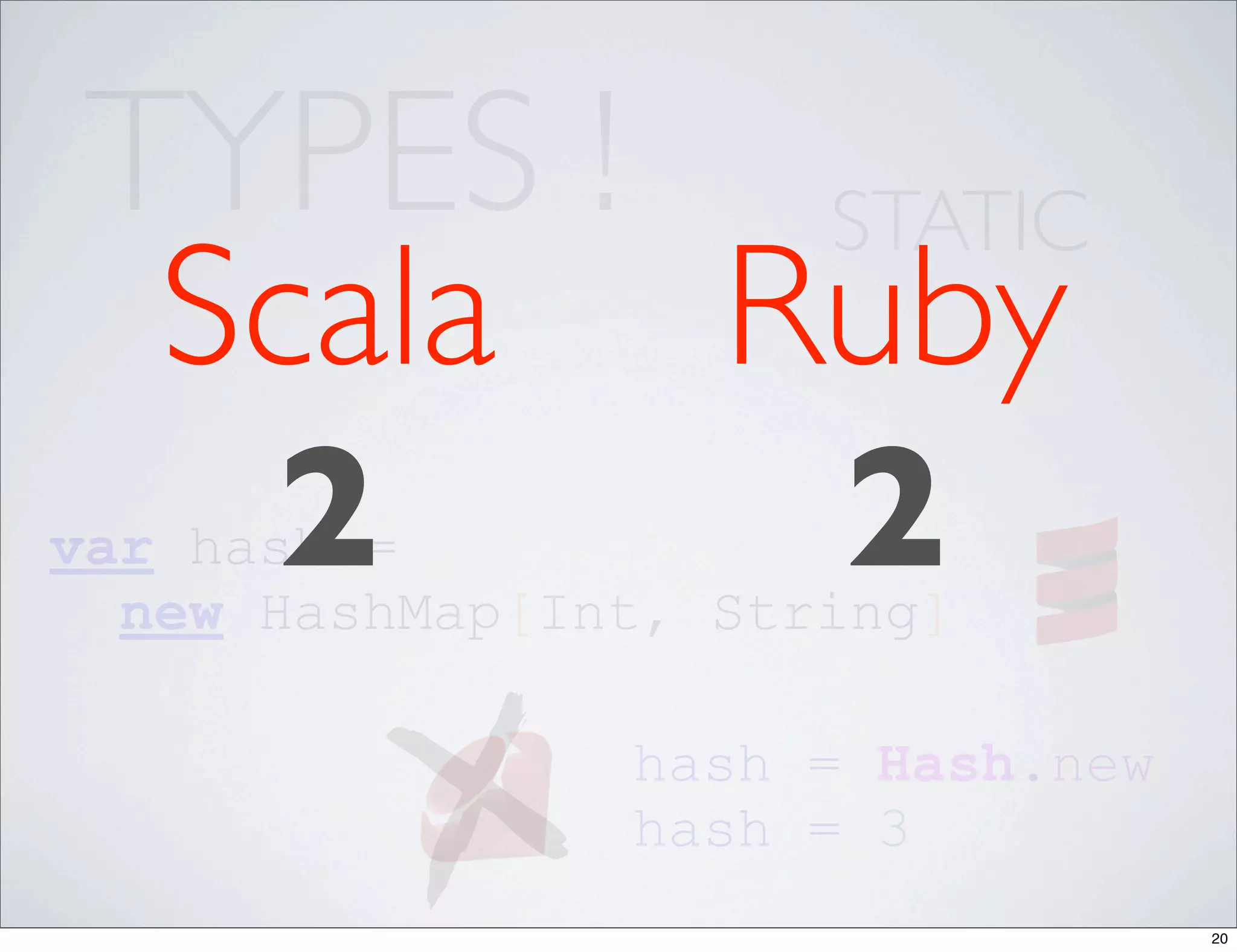 TYPES ! STATIC
  Scala Ruby
   2     2
var hash =
  new HashMap[Int, String]

                hash = Hash.new
                hash = 3
                                  20
 