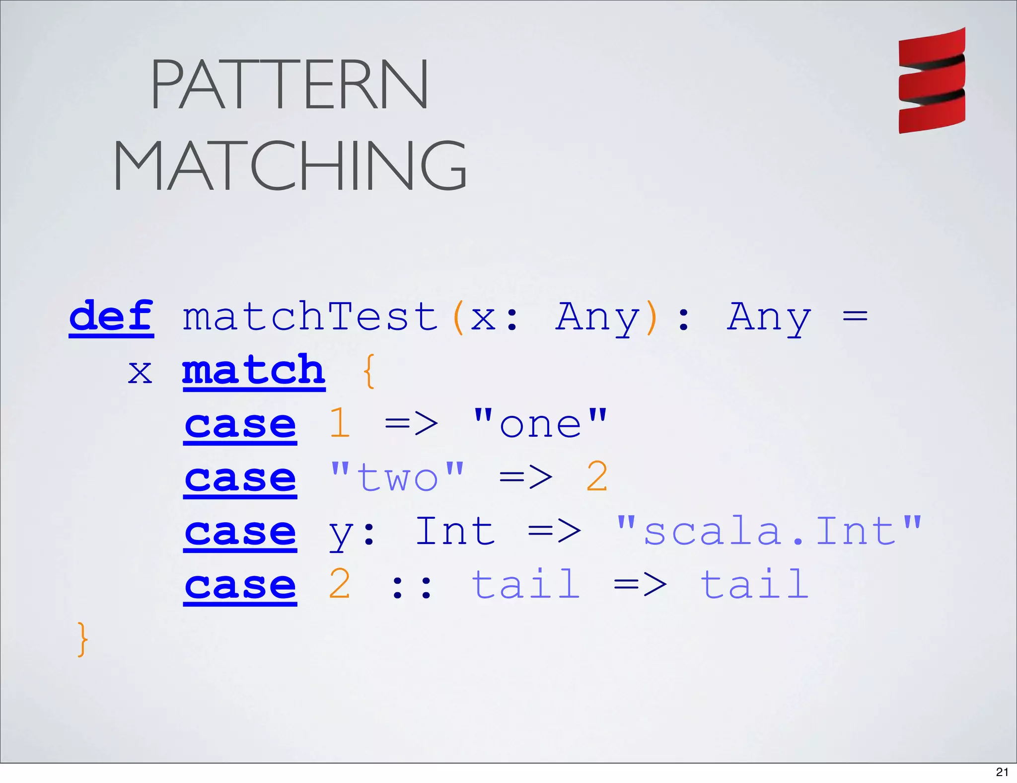 PATTERN
 MATCHING
def matchTest(x: Any): Any =
  x match {
    case 1 => "one"
    case "two" => 2
    case y: Int => "scala.Int"
    case 2 :: tail => tail
}

                                 21
 