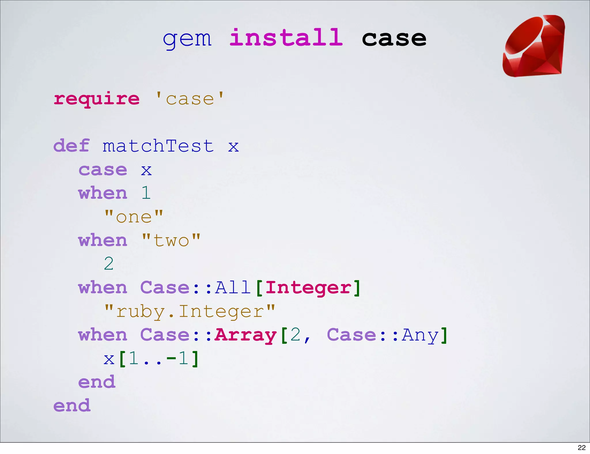 gem install case

require 'case'

def matchTest x
  case x
  when 1
    "one"
  when "two"
    2
  when Case::All[Integer]
    "ruby.Integer"
  when Case::Array[2, Case::Any]
    x[1..-1]
  end
end
                                   22
 