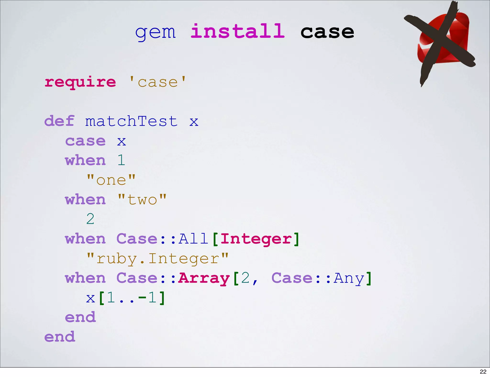 gem install case

require 'case'

def matchTest x
  case x
  when 1
    "one"
  when "two"
    2
  when Case::All[Integer]
    "ruby.Integer"
  when Case::Array[2, Case::Any]
    x[1..-1]
  end
end
                                   22
 