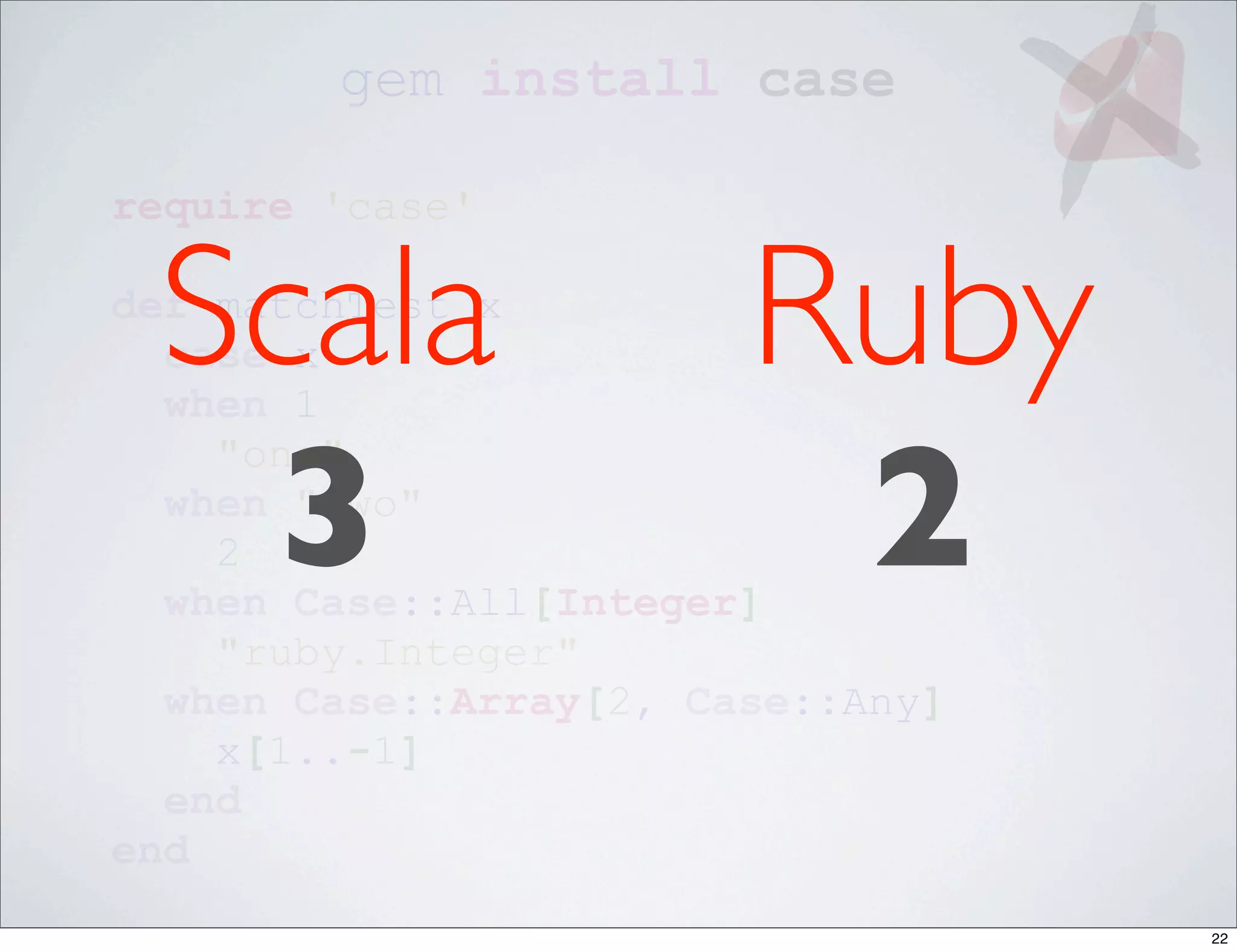 gem install case

require 'case'


 Scala
def matchTest x
  case x
  when 1
                        Ruby
  3                      2
    "one"
  when "two"
    2
  when Case::All[Integer]
    "ruby.Integer"
  when Case::Array[2, Case::Any]
    x[1..-1]
  end
end
                                   22
 