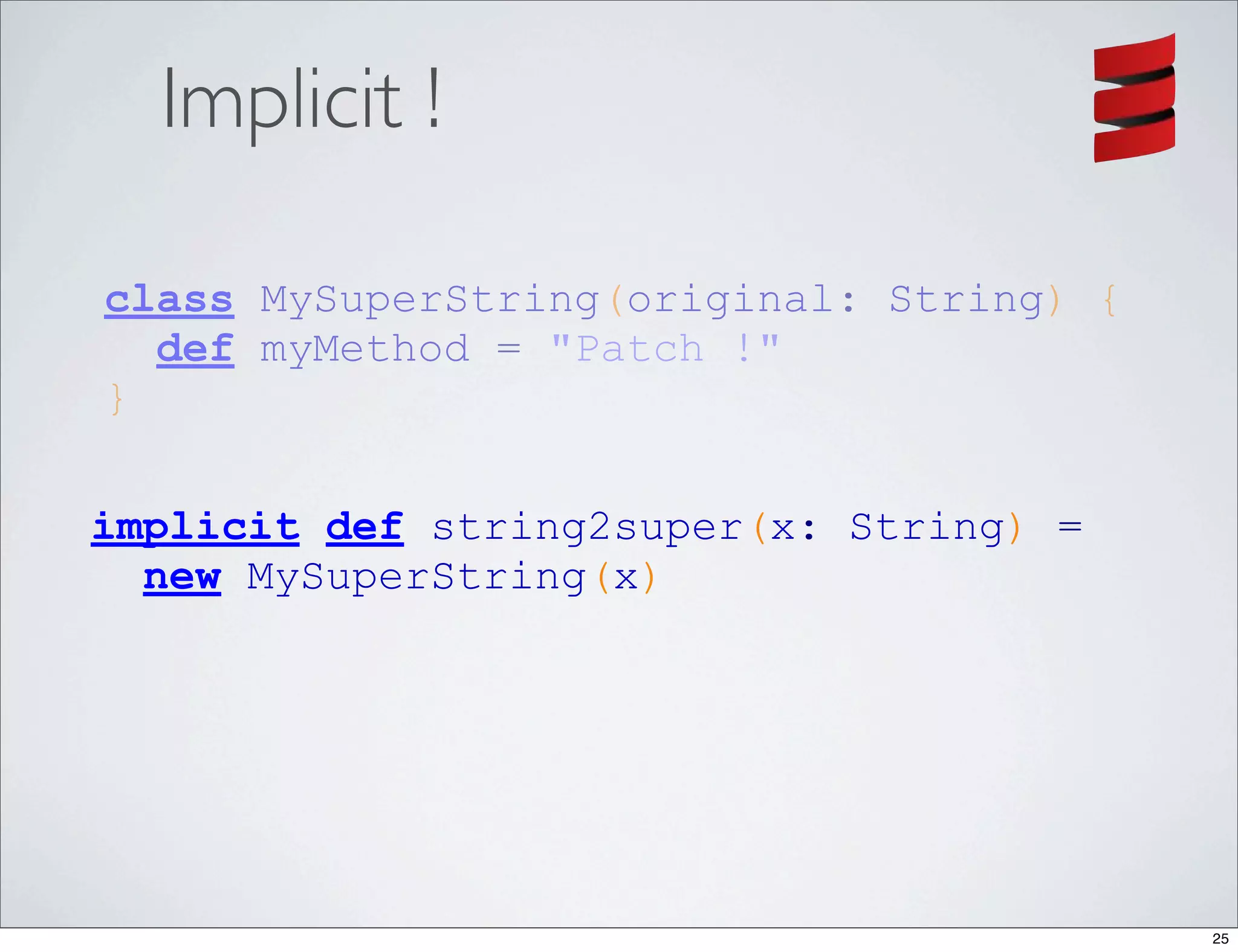 Implicit !

class MySuperString(original: String) {
  def myMethod = "Patch !"
}

implicit def string2super(x: String) =
  new MySuperString(x)




                                          25
 