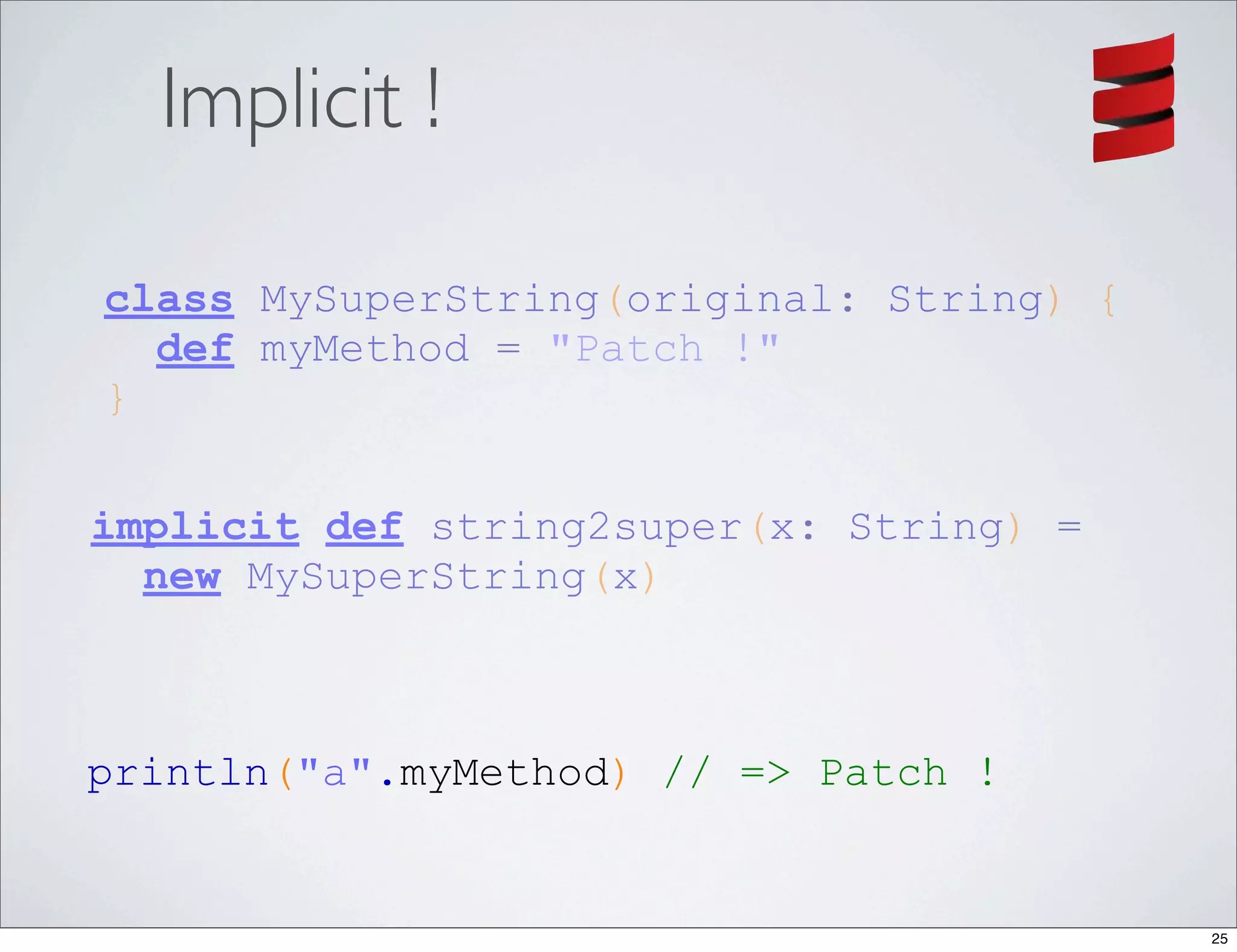 Implicit !

class MySuperString(original: String) {
  def myMethod = "Patch !"
}

implicit def string2super(x: String) =
  new MySuperString(x)



println("a".myMethod) // => Patch !


                                          25
 