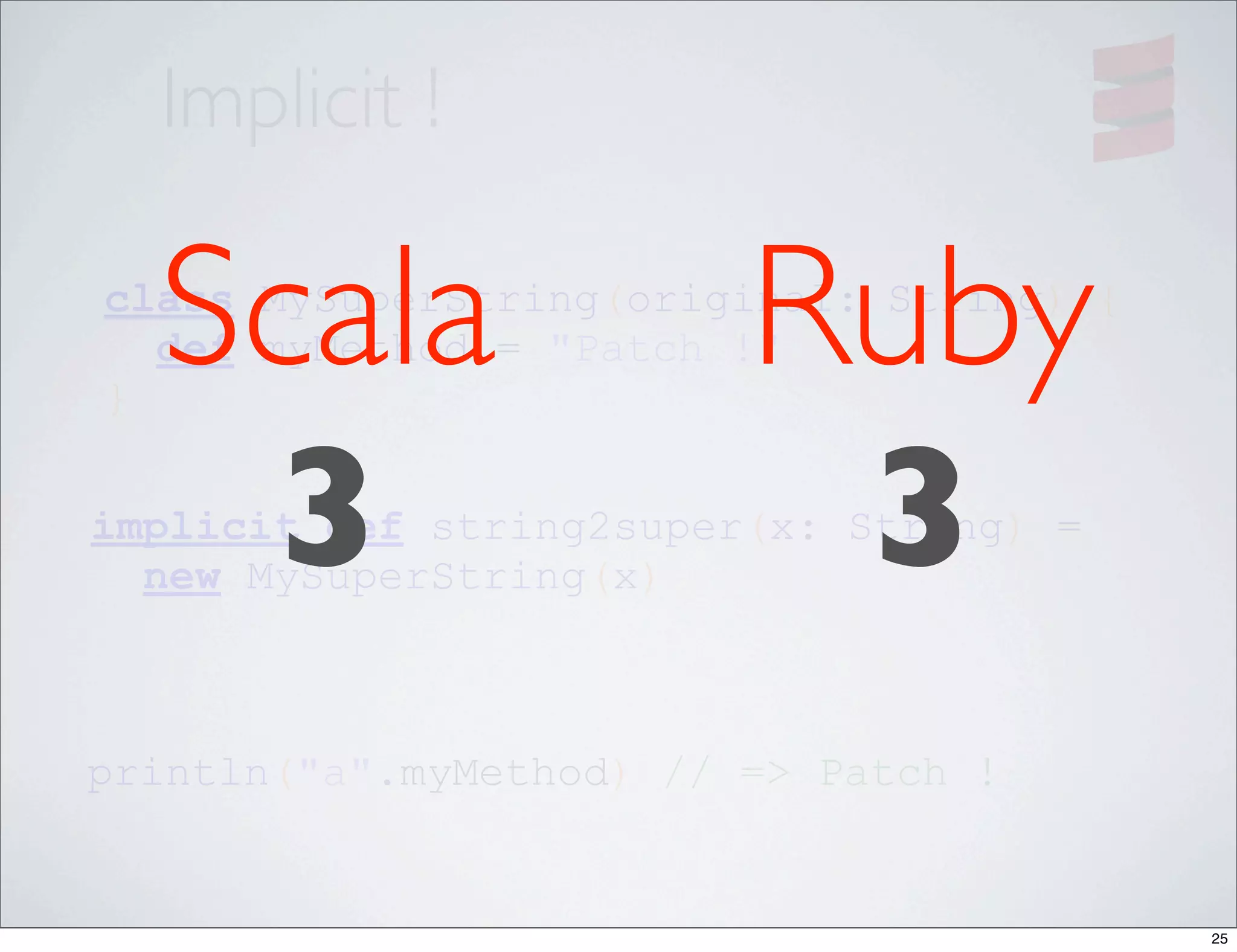 Implicit !

  Scala                  Ruby
class MySuperString(original: String) {

}
  def myMethod = "Patch !"



   3                      3
implicit def string2super(x: String) =
  new MySuperString(x)



println("a".myMethod) // => Patch !


                                          25
 