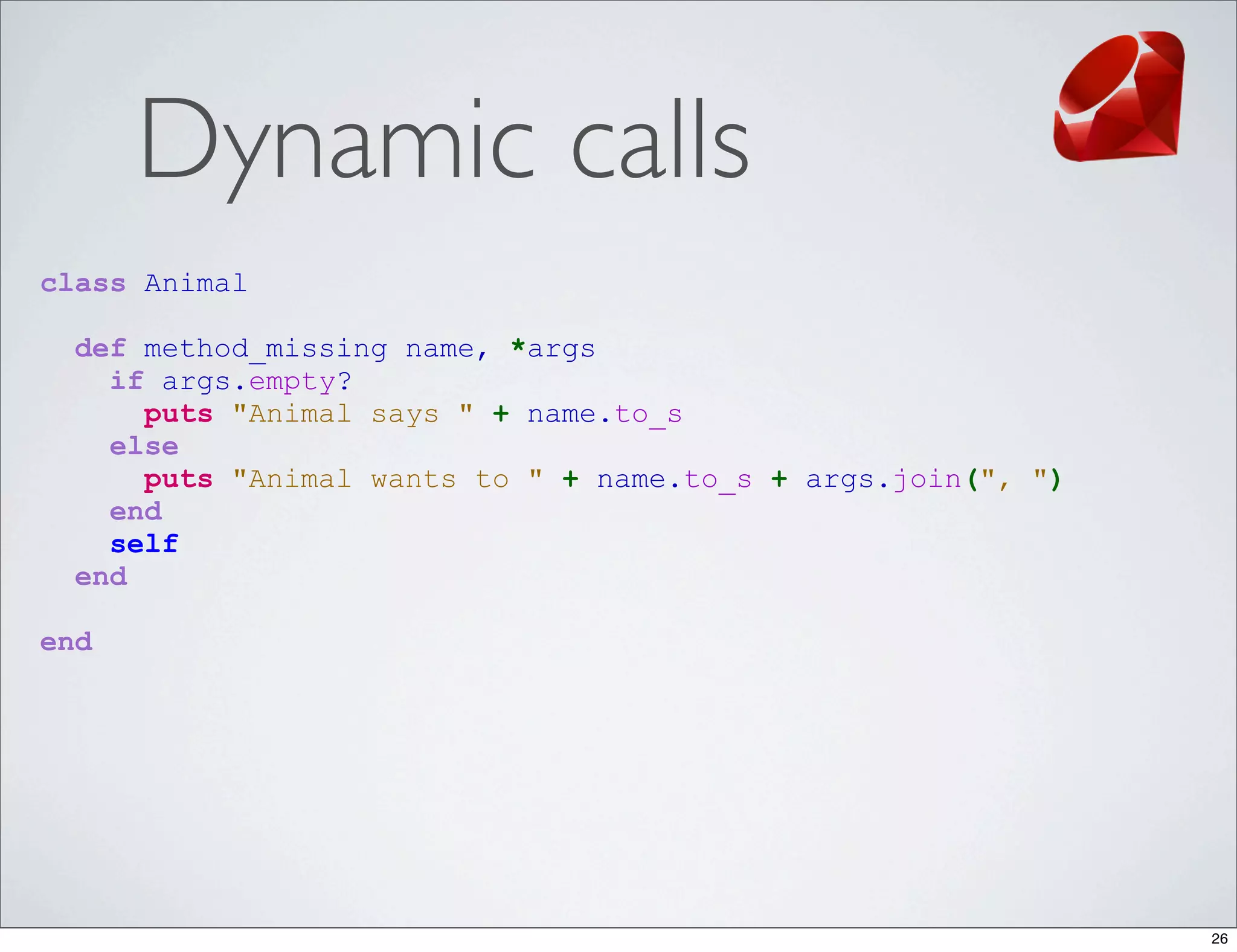 Dynamic calls
class Animal

  def method_missing name, *args
    if args.empty?
      puts "Animal says " + name.to_s
    else
      puts "Animal wants to " + name.to_s + args.join(", ")
    end
    self
  end

end




                                                              26
 
