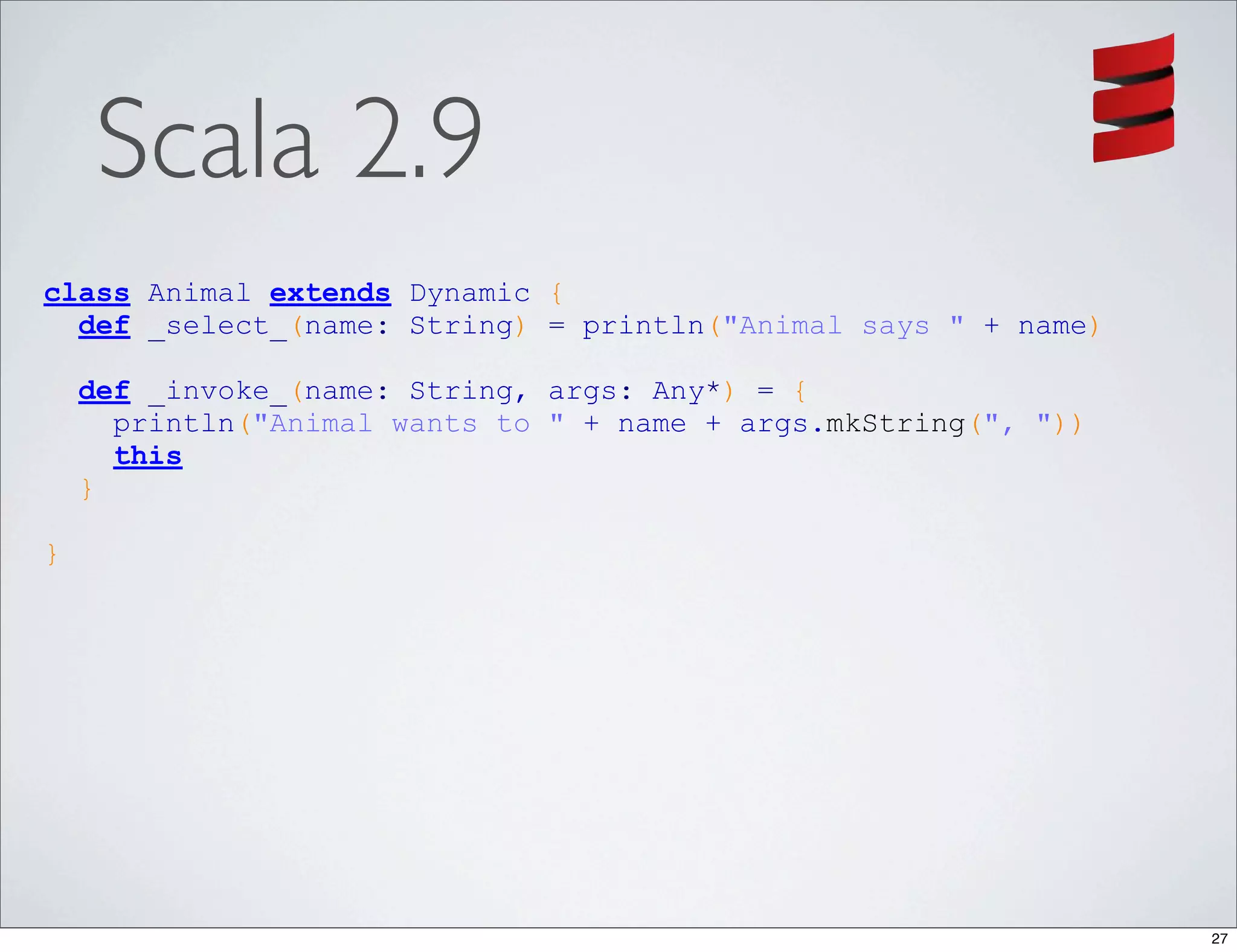 Scala 2.9
class Animal extends Dynamic {
  def _select_(name: String) = println("Animal says " + name)

    def _invoke_(name: String, args: Any*) = {
      println("Animal wants to " + name + args.mkString(", "))
      this
    }

}




                                                                 27
 