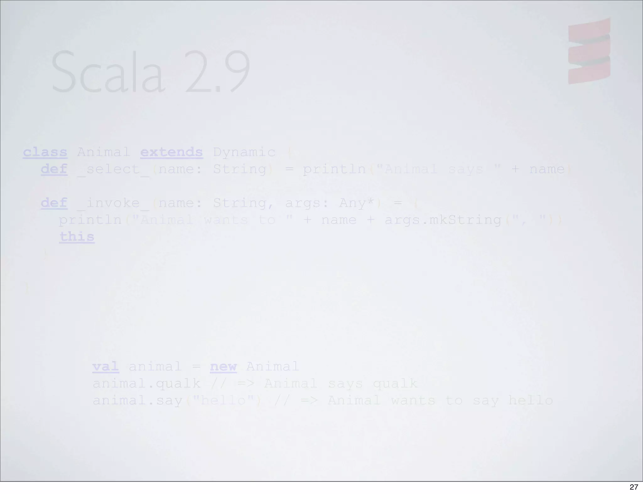 Scala 2.9
class Animal extends Dynamic {
  def _select_(name: String) = println("Animal says " + name)

    def _invoke_(name: String, args: Any*) = {
      println("Animal wants to " + name + args.mkString(", "))
      this
    }

}




         val animal = new Animal
         animal.qualk // => Animal says qualk
         animal.say("hello") // => Animal wants to say hello




                                                                 27
 