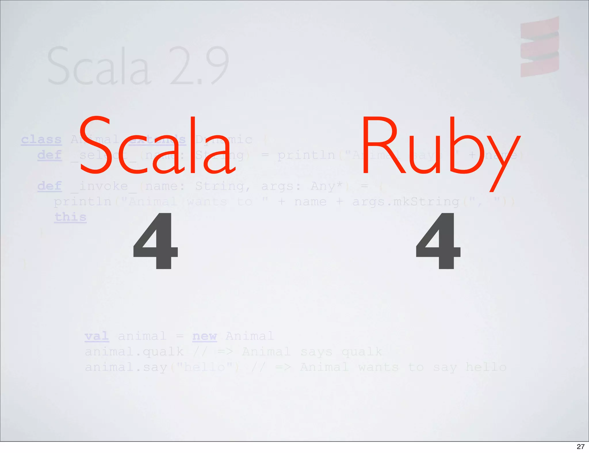 Scala 2.9
        Scala
class Animal extends Dynamic {

                                          Ruby
  def _select_(name: String) = println("Animal says " + name)

    def _invoke_(name: String, args: Any*) = {




         4                                 4
      println("Animal wants to " + name + args.mkString(", "))
      this
    }

}




         val animal = new Animal
         animal.qualk // => Animal says qualk
         animal.say("hello") // => Animal wants to say hello




                                                                 27
 