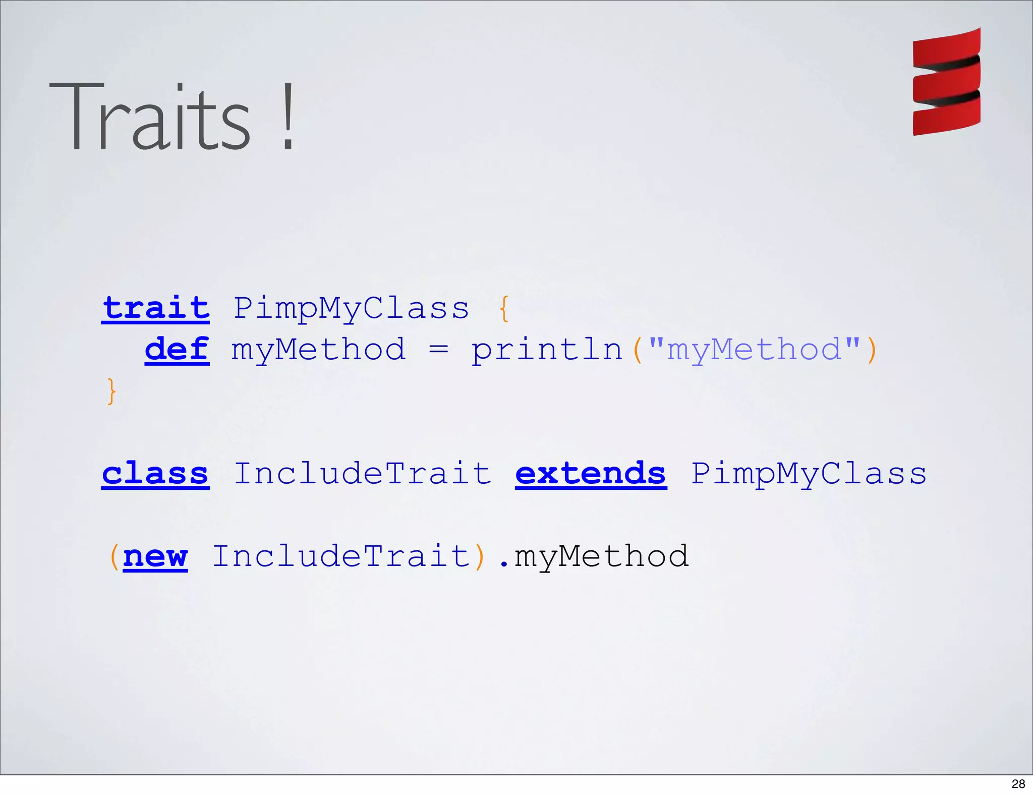 Traits !
 trait PimpMyClass {
   def myMethod = println("myMethod")
 }

 class IncludeTrait extends PimpMyClass

 (new IncludeTrait).myMethod




                                          28
 