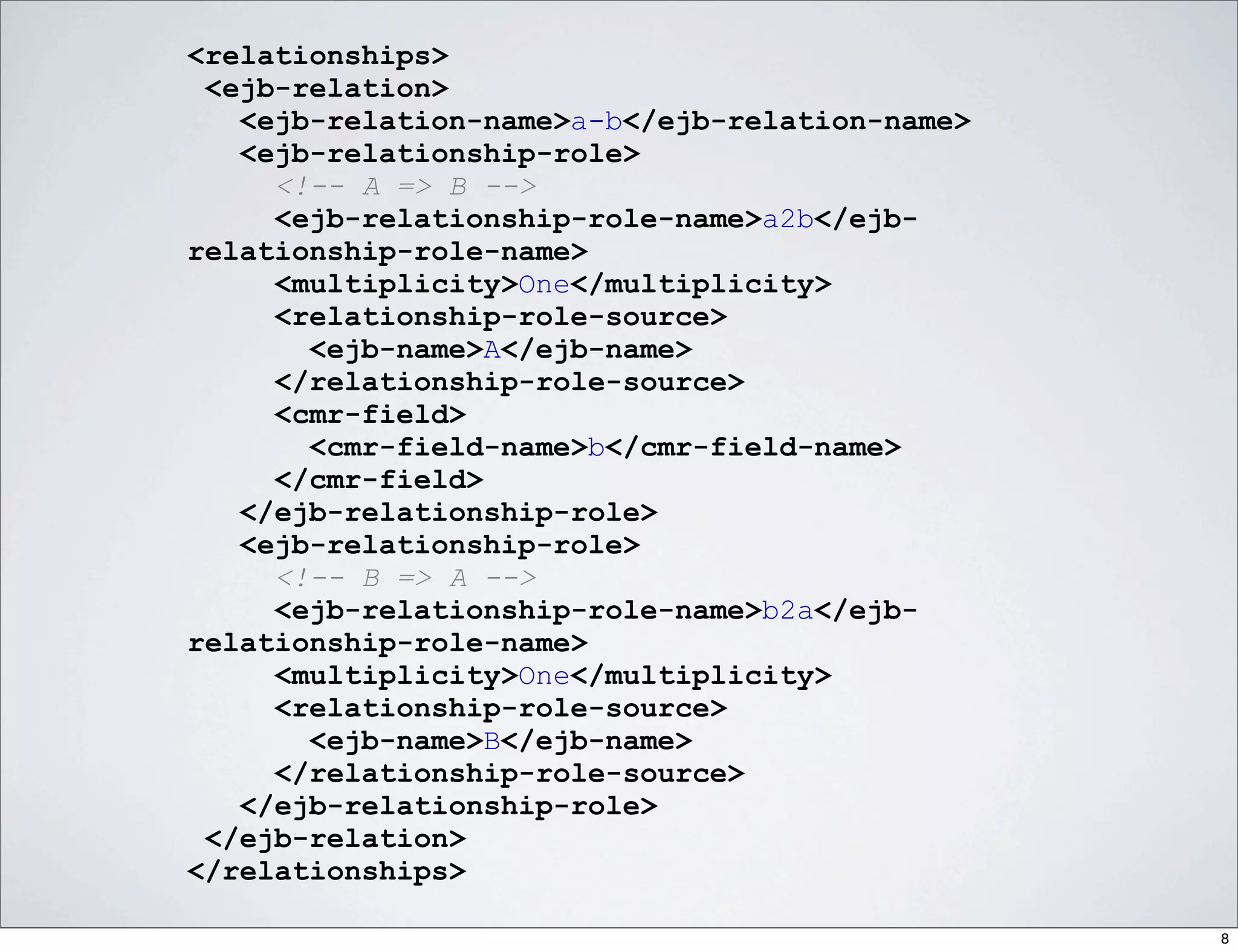<relationships>
 <ejb-relation>
   <ejb-relation-name>a-b</ejb-relation-name>
   <ejb-relationship-role>
     <!-- A => B -->
     <ejb-relationship-role-name>a2b</ejb-
relationship-role-name>
     <multiplicity>One</multiplicity>
     <relationship-role-source>
       <ejb-name>A</ejb-name>
     </relationship-role-source>
     <cmr-field>
       <cmr-field-name>b</cmr-field-name>
     </cmr-field>
   </ejb-relationship-role>
   <ejb-relationship-role>
     <!-- B => A -->
     <ejb-relationship-role-name>b2a</ejb-
relationship-role-name>
     <multiplicity>One</multiplicity>
     <relationship-role-source>
       <ejb-name>B</ejb-name>
     </relationship-role-source>
   </ejb-relationship-role>
 </ejb-relation>
</relationships>

                                                8
 