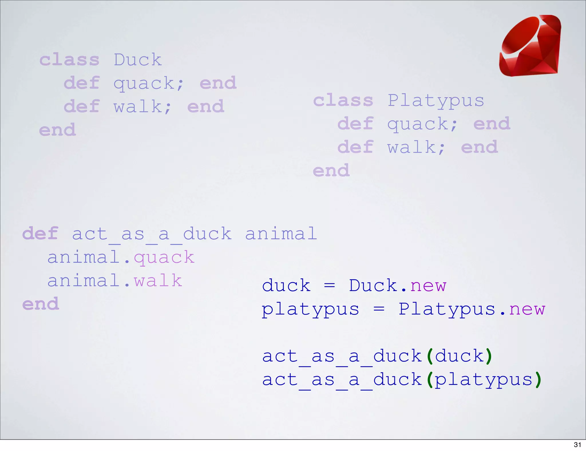 class Duck
   def quack; end
   def walk; end        class Platypus
 end                      def quack; end
                          def walk; end
                        end


def act_as_a_duck animal
  animal.quack
  animal.walk      duck = Duck.new
end                platypus = Platypus.new

                    act_as_a_duck(duck)
                    act_as_a_duck(platypus)


                                              31
 