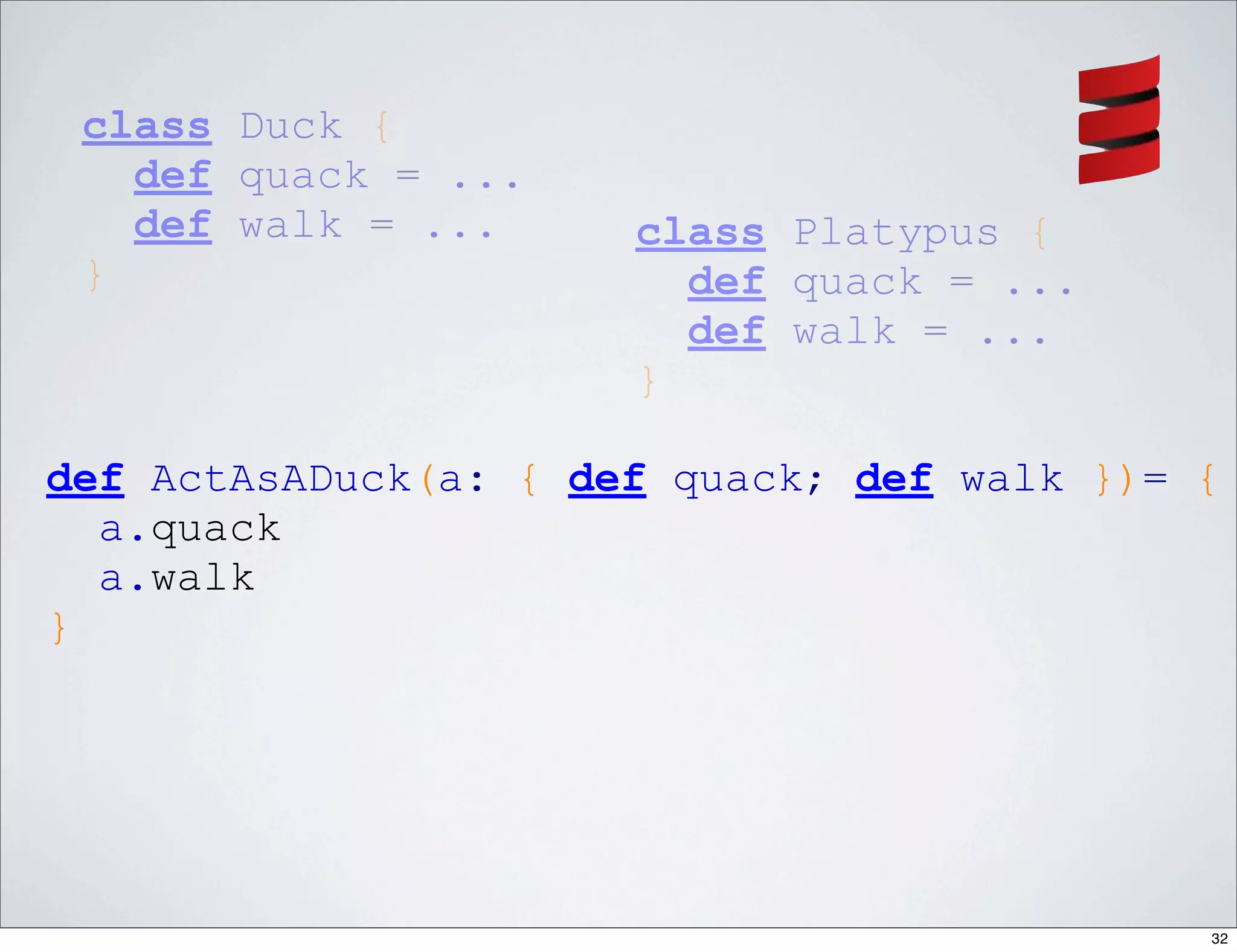 class Duck {
   def quack = ...
   def walk = ...     class Platypus {
 }                      def quack = ...
                        def walk = ...
                      }

def ActAsADuck(a: { def quack; def walk })= {
  a.quack
  a.walk
}




                                            32
 