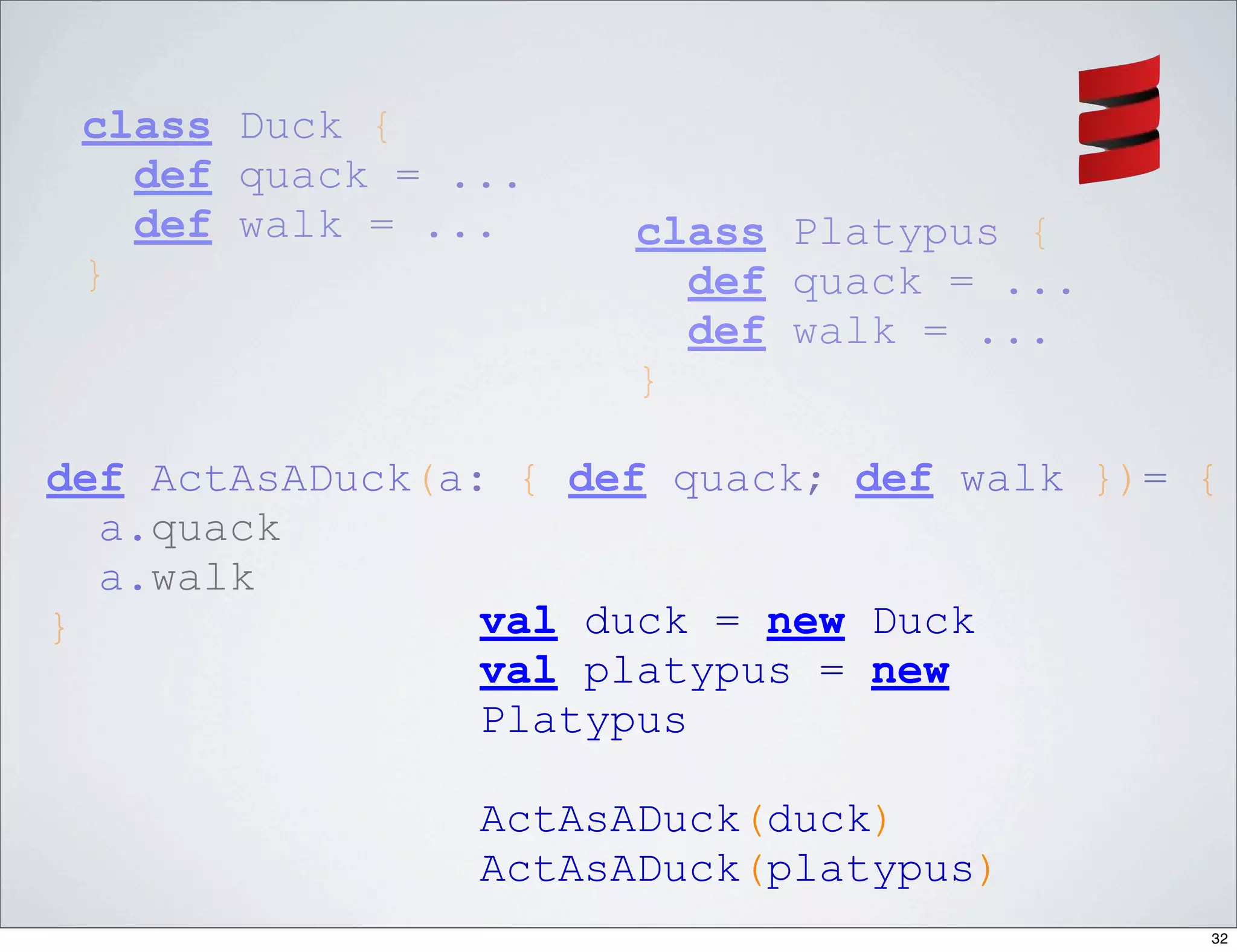 class Duck {
   def quack = ...
   def walk = ...     class Platypus {
 }                      def quack = ...
                        def walk = ...
                      }

def ActAsADuck(a: { def quack; def walk })= {
  a.quack
  a.walk
}                val duck = new Duck
                 val platypus = new
                 Platypus

                ActAsADuck(duck)
                ActAsADuck(platypus)
                                            32
 