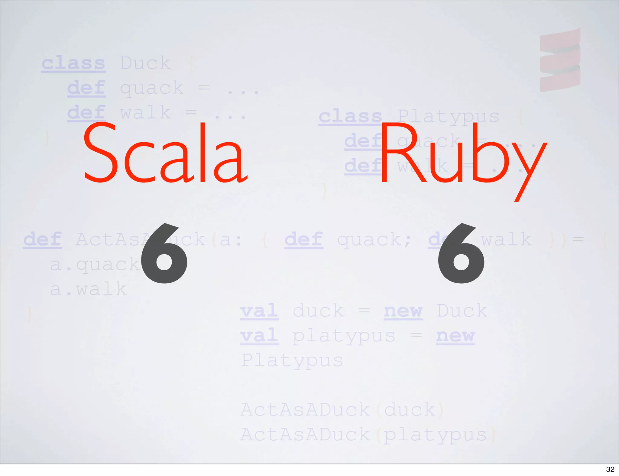 class Duck {
   def quack = ...
   def walk = ...

    Scala                 Ruby
                      class Platypus {
 }                      def quack = ...
                        def walk = ...
                      }




}
     6
  a.quack
  a.walk
                           6
def ActAsADuck(a: { def quack; def walk })= {


                 val duck = new Duck
                 val platypus = new
                 Platypus

                ActAsADuck(duck)
                ActAsADuck(platypus)
                                            32
 