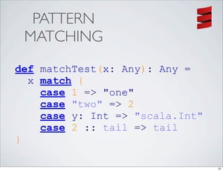 PATTERN
 MATCHING
def matchTest(x: Any): Any =
  x match {
    case 1 => "one"
    case "two" => 2
    case y: Int => "scala.Int"
    case 2 :: tail => tail
}

                                 21
 