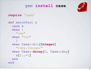 gem install case

require 'case'

def matchTest x
  case x
  when 1
    "one"
  when "two"
    2
  when Case::All[Integer]
    "ruby.Integer"
  when Case::Array[2, Case::Any]
    x[1..-1]
  end
end
                                   22
 
