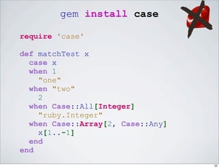 gem install case

require 'case'

def matchTest x
  case x
  when 1
    "one"
  when "two"
    2
  when Case::All[Integer]
    "ruby.Integer"
  when Case::Array[2, Case::Any]
    x[1..-1]
  end
end
                                   22
 