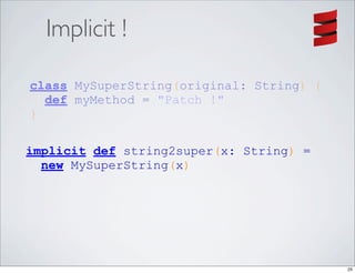 Implicit !

class MySuperString(original: String) {
  def myMethod = "Patch !"
}

implicit def string2super(x: String) =
  new MySuperString(x)




                                          25
 