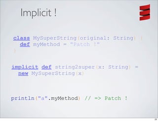 Implicit !

class MySuperString(original: String) {
  def myMethod = "Patch !"
}

implicit def string2super(x: String) =
  new MySuperString(x)



println("a".myMethod) // => Patch !


                                          25
 
