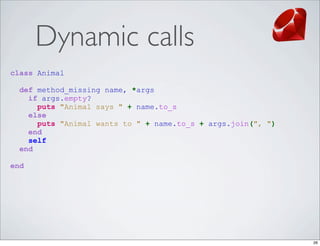 Dynamic calls
class Animal

  def method_missing name, *args
    if args.empty?
      puts "Animal says " + name.to_s
    else
      puts "Animal wants to " + name.to_s + args.join(", ")
    end
    self
  end

end




                                                              26
 