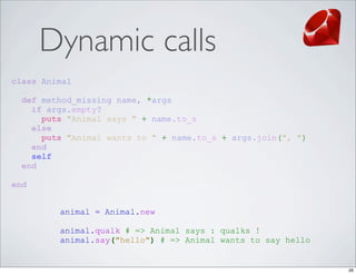 Dynamic calls
class Animal

  def method_missing name, *args
    if args.empty?
      puts "Animal says " + name.to_s
    else
      puts "Animal wants to " + name.to_s + args.join(", ")
    end
    self
  end

end


         animal = Animal.new

         animal.qualk # => Animal says : qualks !
         animal.say("hello") # => Animal wants to say hello


                                                              26
 