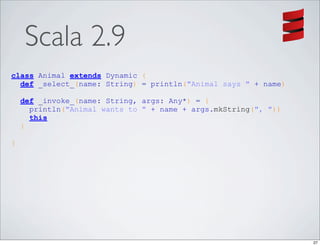 Scala 2.9
class Animal extends Dynamic {
  def _select_(name: String) = println("Animal says " + name)

    def _invoke_(name: String, args: Any*) = {
      println("Animal wants to " + name + args.mkString(", "))
      this
    }

}




                                                                 27
 
