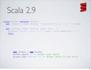 Scala 2.9
class Animal extends Dynamic {
  def _select_(name: String) = println("Animal says " + name)

    def _invoke_(name: String, args: Any*) = {
      println("Animal wants to " + name + args.mkString(", "))
      this
    }

}




         val animal = new Animal
         animal.qualk // => Animal says qualk
         animal.say("hello") // => Animal wants to say hello




                                                                 27
 