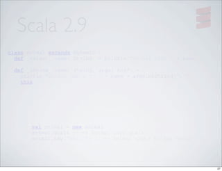 Scala 2.9
class Animal extends Dynamic {
  def _select_(name: String) = println("Animal says " + name)

    def _invoke_(name: String, args: Any*) = {
      println("Animal wants to " + name + args.mkString(", "))
      this
    }

}




         val animal = new Animal
         animal.qualk // => Animal says qualk
         animal.say("hello") // => Animal wants to say hello




                                                                 27
 