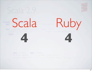 Scala 2.9
        Scala
class Animal extends Dynamic {

                                          Ruby
  def _select_(name: String) = println("Animal says " + name)

    def _invoke_(name: String, args: Any*) = {




         4                                 4
      println("Animal wants to " + name + args.mkString(", "))
      this
    }

}




         val animal = new Animal
         animal.qualk // => Animal says qualk
         animal.say("hello") // => Animal wants to say hello




                                                                 27
 