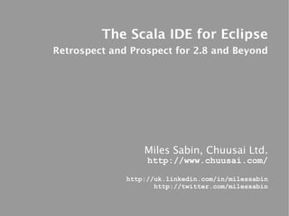 The Scala IDE for Eclipse
Retrospect and Prospect for 2.8 and Beyond




                  Miles Sabin, Chuusai Ltd.
                   http://www.chuusai.com/

              http://uk.linkedin.com/in/milessabin
                     http://twitter.com/milessabin
 