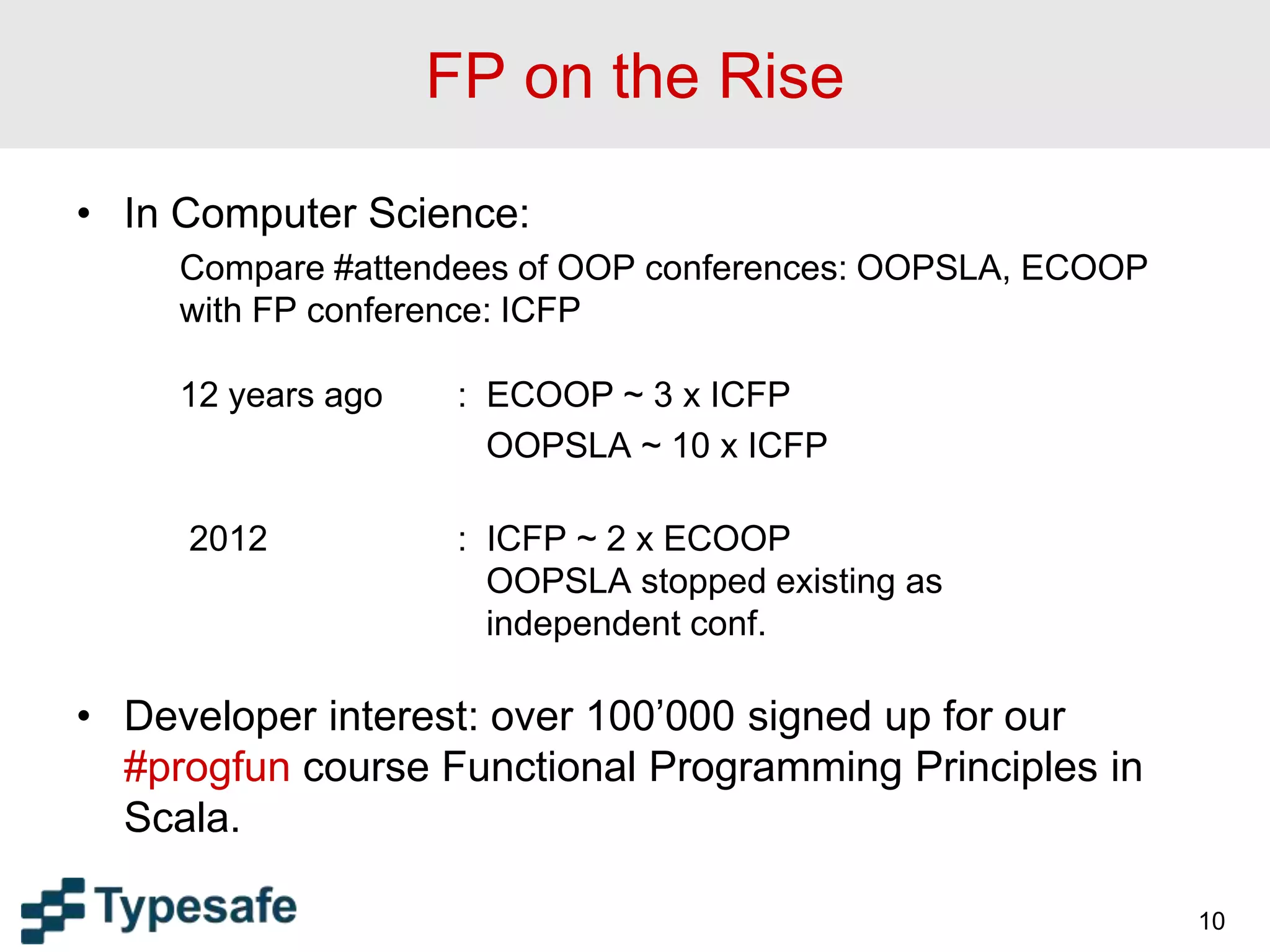 FP on the Rise
• In Computer Science:
Compare #attendees of OOP conferences: OOPSLA, ECOOP
with FP conference: ICFP
12 years ago : ECOOP ~ 3 x ICFP
OOPSLA ~ 10 x ICFP
2012 : ICFP ~ 2 x ECOOP
OOPSLA stopped existing as
independent conf.
• Developer interest: over 100’000 signed up for our
#progfun course Functional Programming Principles in
Scala.
10
 