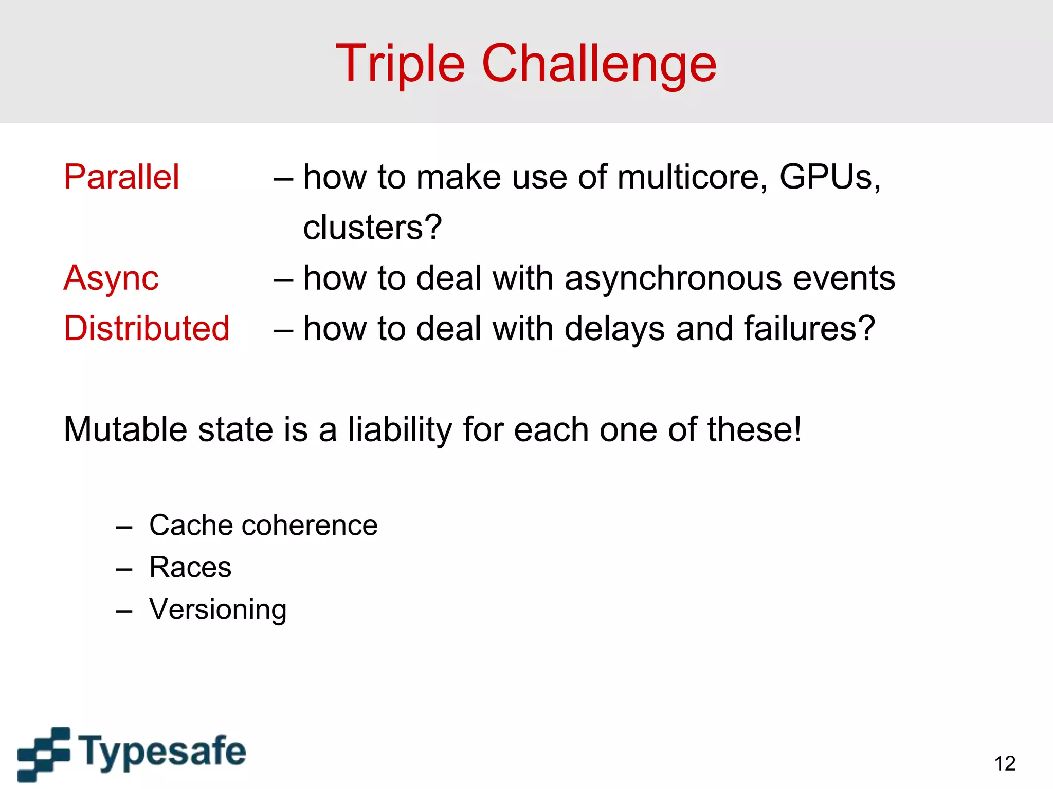 Triple Challenge
Parallel – how to make use of multicore, GPUs,
clusters?
Async – how to deal with asynchronous events
Distributed – how to deal with delays and failures?
Mutable state is a liability for each one of these!
– Cache coherence
– Races
– Versioning
12
 