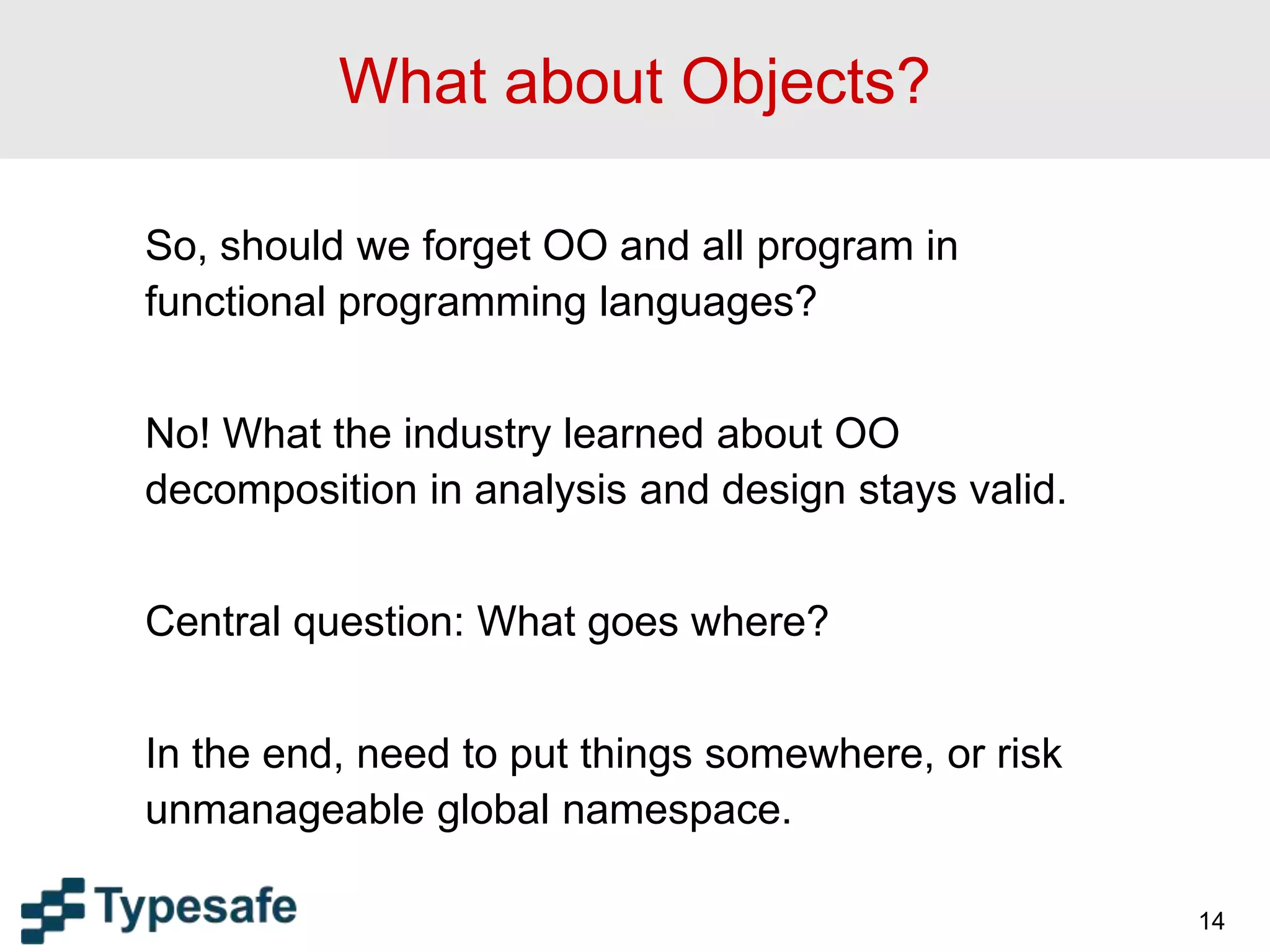 14
What about Objects?
So, should we forget OO and all program in
functional programming languages?
No! What the industry learned about OO
decomposition in analysis and design stays valid.
Central question: What goes where?
In the end, need to put things somewhere, or risk
unmanageable global namespace.
 