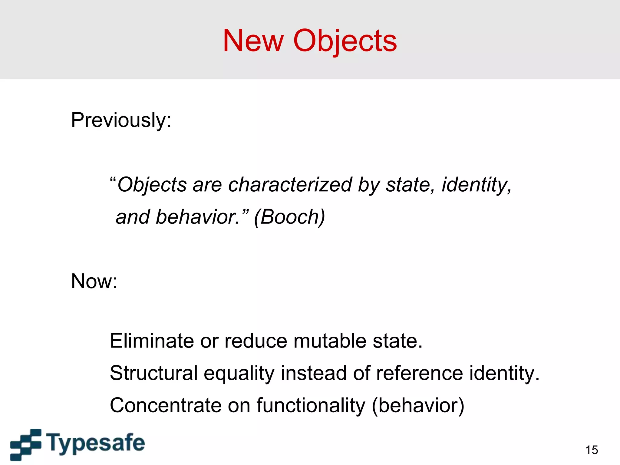 15
New Objects
Previously:
“Objects are characterized by state, identity,
and behavior.” (Booch)
Now:
Eliminate or reduce mutable state.
Structural equality instead of reference identity.
Concentrate on functionality (behavior)
 