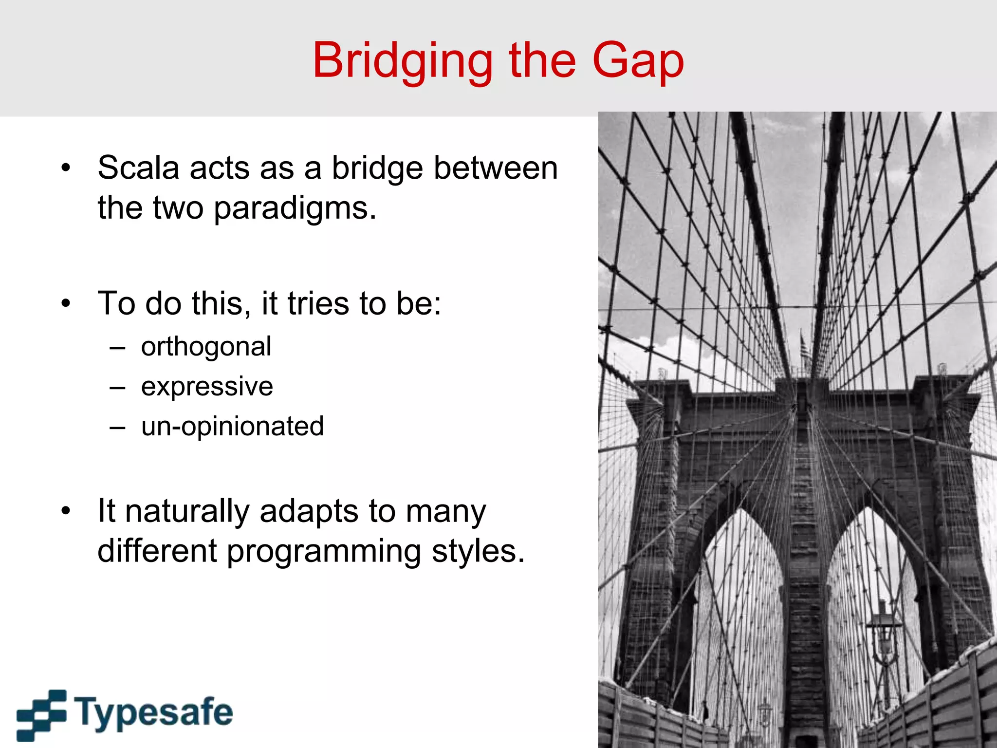 Bridging the Gap
• Scala acts as a bridge between
the two paradigms.
• To do this, it tries to be:
– orthogonal
– expressive
– un-opinionated
• It naturally adapts to many
different programming styles.
18
 